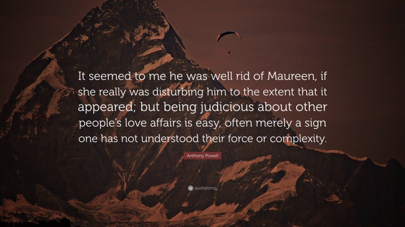 Anthony Powell Quote: “It seemed to me he was well rid of Maureen, if she really was disturbing him to the extent that it appeared; but being judicious about other people’s love affairs is easy, often merely a sign one has not understood their force or complexity.”