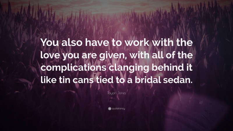Tayari Jones Quote: “You also have to work with the love you are given, with all of the complications clanging behind it like tin cans tied to a bridal sedan.”