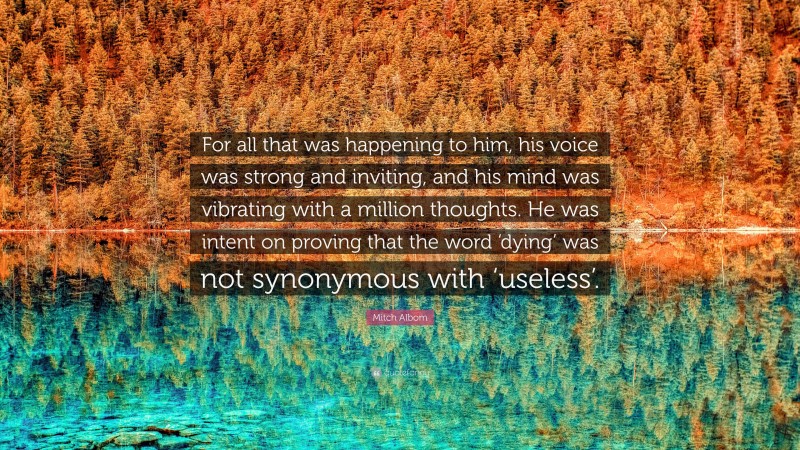 Mitch Albom Quote: “For all that was happening to him, his voice was strong and inviting, and his mind was vibrating with a million thoughts. He was intent on proving that the word ‘dying’ was not synonymous with ‘useless’.”