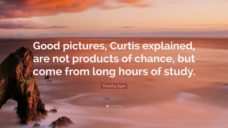 Timothy Egan Quote: “Good pictures, Curtis explained, are not products of chance, but come from long hours of study.”