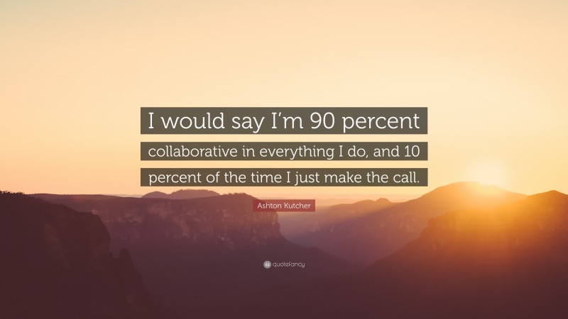 Ashton Kutcher Quote: “I would say I’m 90 percent collaborative in everything I do, and 10 percent of the time I just make the call.”