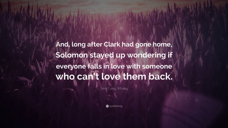 John Corey Whaley Quote: “And, long after Clark had gone home, Solomon stayed up wondering if everyone falls in love with someone who can’t love them back.”