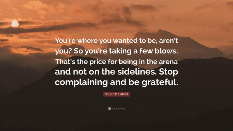 Steven Pressfield Quote: “You’re where you wanted to be, aren’t you? So you’re taking a few blows. That’s the price for being in the arena and not on the sidelines. Stop complaining and be grateful.”