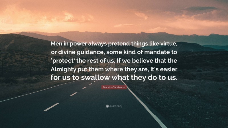 Brandon Sanderson Quote: “Men in power always pretend things like virtue, or divine guidance, some kind of mandate to ‘protect’ the rest of us. If we believe that the Almighty put them where they are, it’s easier for us to swallow what they do to us.”