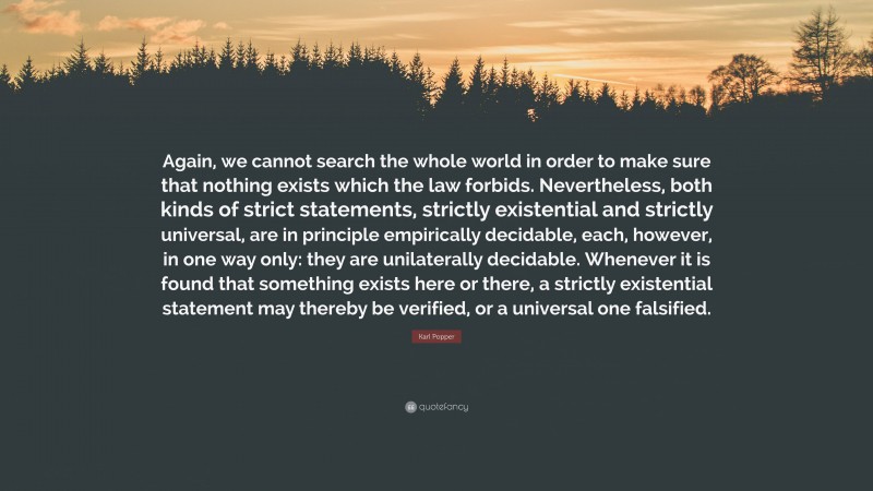 Karl Popper Quote: “Again, we cannot search the whole world in order to make sure that nothing exists which the law forbids. Nevertheless, both kinds of strict statements, strictly existential and strictly universal, are in principle empirically decidable, each, however, in one way only: they are unilaterally decidable. Whenever it is found that something exists here or there, a strictly existential statement may thereby be verified, or a universal one falsified.”