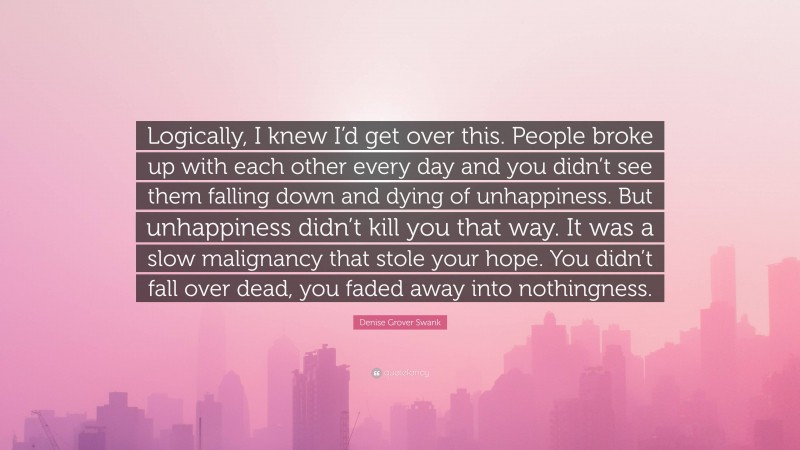 Denise Grover Swank Quote: “Logically, I knew I’d get over this. People broke up with each other every day and you didn’t see them falling down and dying of unhappiness. But unhappiness didn’t kill you that way. It was a slow malignancy that stole your hope. You didn’t fall over dead, you faded away into nothingness.”