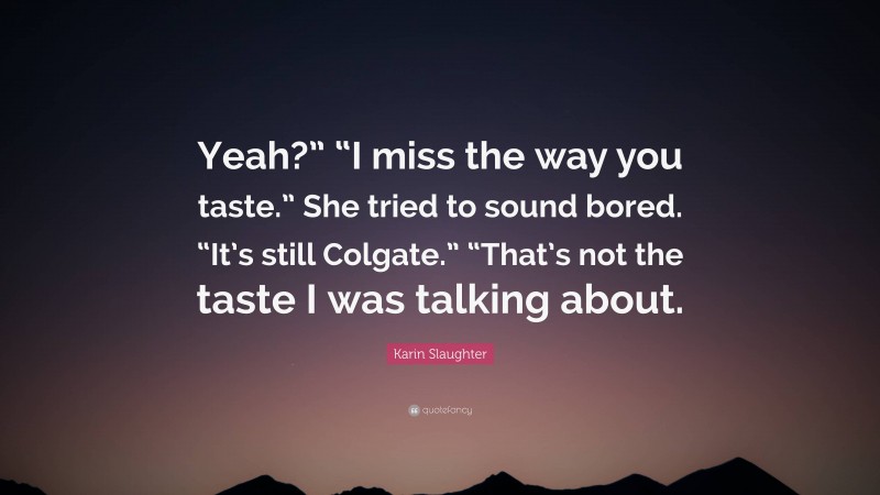 Karin Slaughter Quote: “Yeah?” “I miss the way you taste.” She tried to sound bored. “It’s still Colgate.” “That’s not the taste I was talking about.”