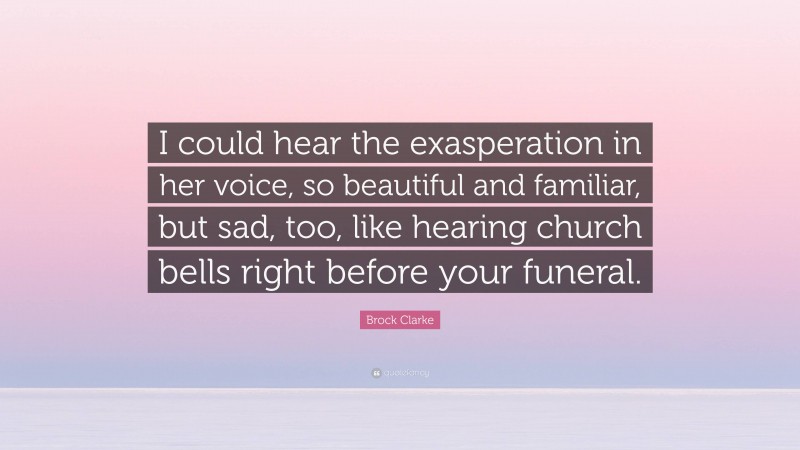 Brock Clarke Quote: “I could hear the exasperation in her voice, so beautiful and familiar, but sad, too, like hearing church bells right before your funeral.”