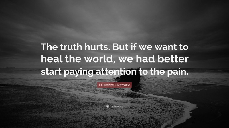 Laurence Overmire Quote: “The truth hurts. But if we want to heal the world, we had better start paying attention to the pain.”