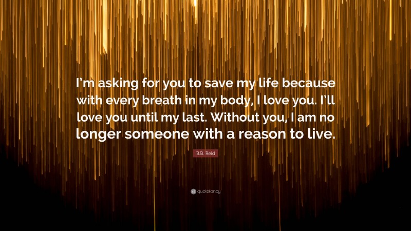 B.B. Reid Quote: “I’m asking for you to save my life because with every breath in my body, I love you. I’ll love you until my last. Without you, I am no longer someone with a reason to live.”