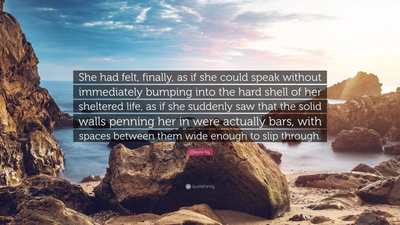 Celeste Ng Quote: “She had felt, finally, as if she could speak without immediately bumping into the hard shell of her sheltered life, as if she suddenly saw that the solid walls penning her in were actually bars, with spaces between them wide enough to slip through.”