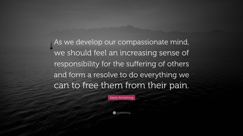 Karen Armstrong Quote: “As we develop our compassionate mind, we should feel an increasing sense of responsibility for the suffering of others and form a resolve to do everything we can to free them from their pain.”