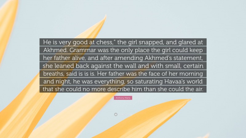 Anthony Marra Quote: “He is very good at chess,” the girl snapped, and glared at Akhmed. Grammar was the only place the girl could keep her father alive, and after amending Akhmed’s statement, she leaned back against the wall and with small, certain breaths, said is is is. Her father was the face of her morning and night, he was everything, so saturating Havaa’s world that she could no more describe him than she could the air.”