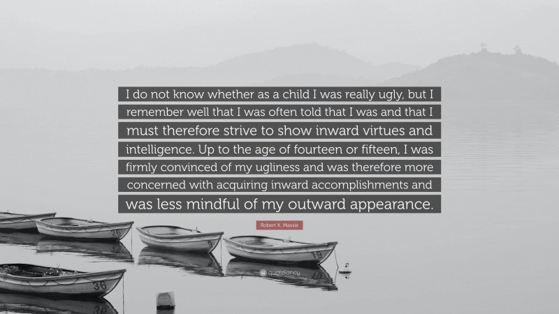 Robert K. Massie Quote: “I do not know whether as a child I was really ugly, but I remember well that I was often told that I was and that I must therefore strive to show inward virtues and intelligence. Up to the age of fourteen or fifteen, I was firmly convinced of my ugliness and was therefore more concerned with acquiring inward accomplishments and was less mindful of my outward appearance.”