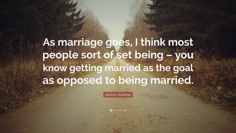 Ashton Kutcher Quote: “As marriage goes, I think most people sort of set being – you know getting married as the goal as opposed to being married.”