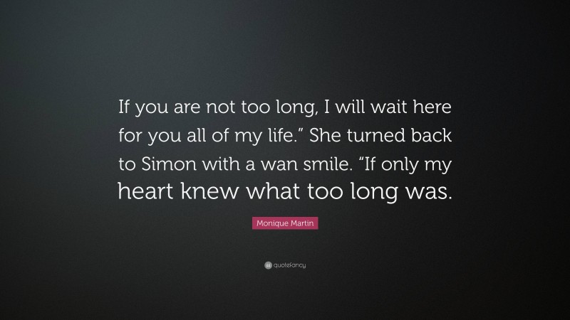 Monique Martin Quote: “If you are not too long, I will wait here for you all of my life.” She turned back to Simon with a wan smile. “If only my heart knew what too long was.”