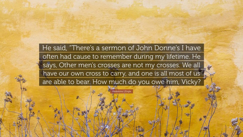Madeleine L'Engle Quote: “He said, “There’s a sermon of John Donne’s I have often had cause to remember during my lifetime. He says, Other men’s crosses are not my crosses. We all have our own cross to carry, and one is all most of us are able to bear. How much do you owe him, Vicky?”