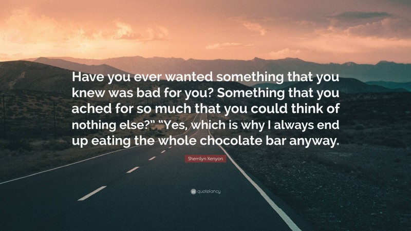 Sherrilyn Kenyon Quote: “Have you ever wanted something that you knew was bad for you? Something that you ached for so much that you could think of nothing else?” “Yes, which is why I always end up eating the whole chocolate bar anyway.”