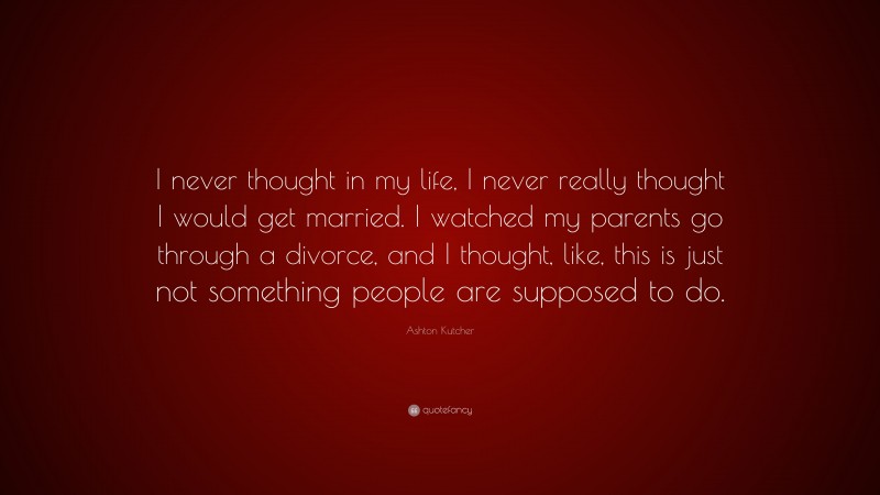 Ashton Kutcher Quote: “I never thought in my life, I never really thought I would get married. I watched my parents go through a divorce, and I thought, like, this is just not something people are supposed to do.”
