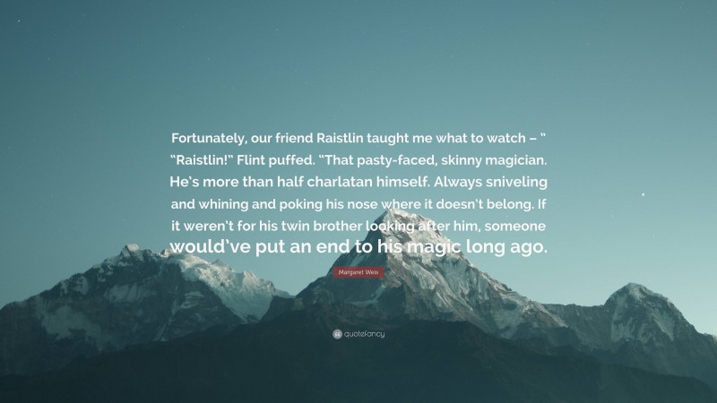 Margaret Weis Quote: “Fortunately, our friend Raistlin taught me what to watch – ” “Raistlin!” Flint puffed. “That pasty-faced, skinny magician. He’s more than half charlatan himself. Always sniveling and whining and poking his nose where it doesn’t belong. If it weren’t for his twin brother looking after him, someone would’ve put an end to his magic long ago.”