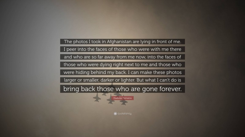 Vladislav Tamarov Quote: “The photos I took in Afghanistan are lying in front of me. I peer into the faces of those who were with me there and who are so far away from me now, into the faces of those who were dying right next to me and those who were hiding behind my back. I can make these photos larger or smaller, darker or lighter. But what I can’t do is bring back those who are gone forever.”