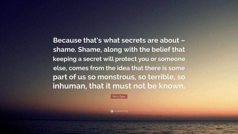 Kerry Egan Quote: “Because that’s what secrets are about – shame. Shame, along with the belief that keeping a secret will protect you or someone else, comes from the idea that there is some part of us so monstrous, so terrible, so inhuman, that it must not be known.”