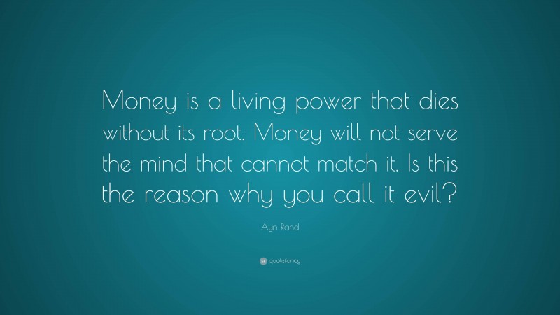 Ayn Rand Quote: “Money is a living power that dies without its root. Money will not serve the mind that cannot match it. Is this the reason why you call it evil?”