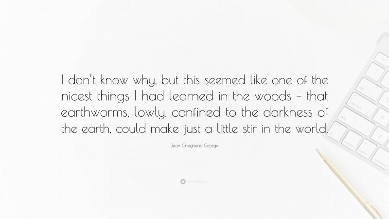 Jean Craighead George Quote: “I don’t know why, but this seemed like one of the nicest things I had learned in the woods – that earthworms, lowly, confined to the darkness of the earth, could make just a little stir in the world.”