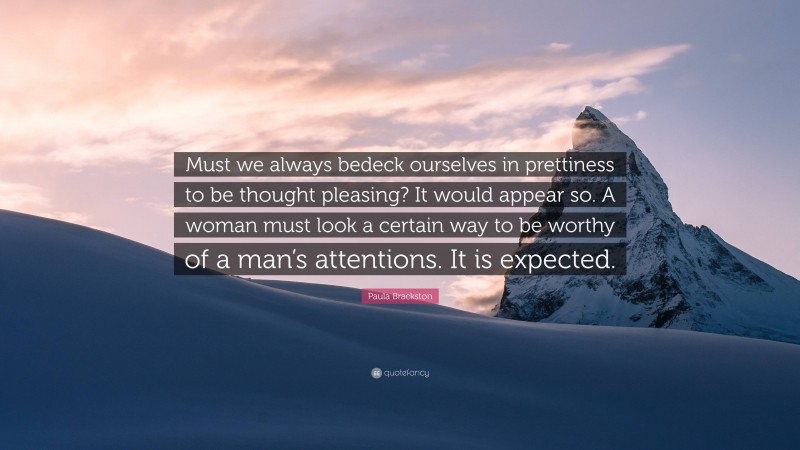 Paula Brackston Quote: “Must we always bedeck ourselves in prettiness to be thought pleasing? It would appear so. A woman must look a certain way to be worthy of a man’s attentions. It is expected.”