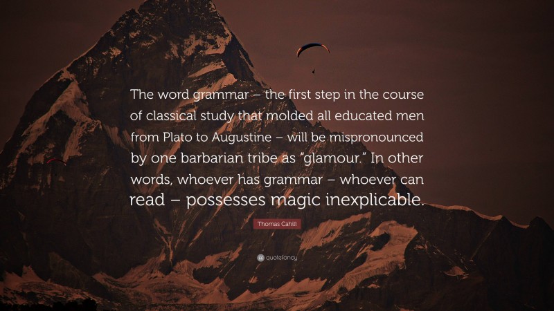 Thomas Cahill Quote: “The word grammar – the first step in the course of classical study that molded all educated men from Plato to Augustine – will be mispronounced by one barbarian tribe as “glamour.” In other words, whoever has grammar – whoever can read – possesses magic inexplicable.”