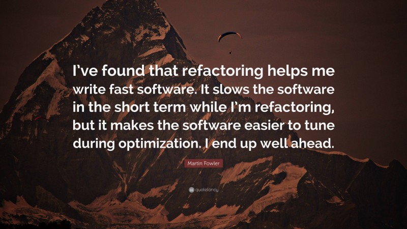 Martin Fowler Quote: “I’ve found that refactoring helps me write fast software. It slows the software in the short term while I’m refactoring, but it makes the software easier to tune during optimization. I end up well ahead.”