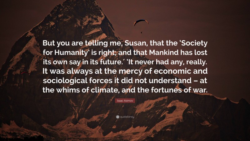 Isaac Asimov Quote: “But you are telling me, Susan, that the ‘Society for Humanity’ is right; and that Mankind has lost its own say in its future.′ ‘It never had any, really. It was always at the mercy of economic and sociological forces it did not understand – at the whims of climate, and the fortunes of war.”