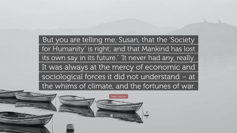 Isaac Asimov Quote: “But you are telling me, Susan, that the ‘Society for Humanity’ is right; and that Mankind has lost its own say in its future.′ ‘It never had any, really. It was always at the mercy of economic and sociological forces it did not understand – at the whims of climate, and the fortunes of war.”