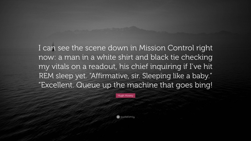 Hugh Howey Quote: “I can see the scene down in Mission Control right now: a man in a white shirt and black tie checking my vitals on a readout, his chief inquiring if I’ve hit REM sleep yet. “Affirmative, sir. Sleeping like a baby.” “Excellent. Queue up the machine that goes bing!”