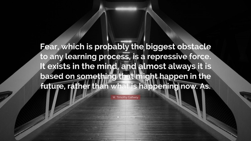 W. Timothy Gallwey Quote: “Fear, which is probably the biggest obstacle to any learning process, is a repressive force. It exists in the mind, and almost always it is based on something that might happen in the future, rather than what is happening now. As.”