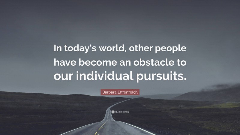 Barbara Ehrenreich Quote: “In today’s world, other people have become an obstacle to our individual pursuits.”