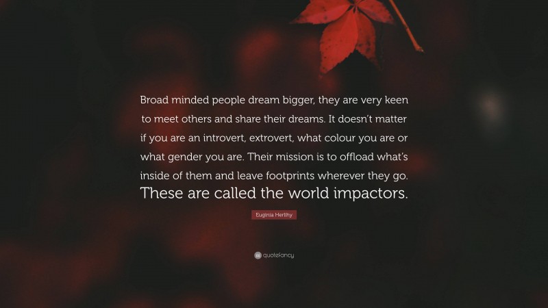 Euginia Herlihy Quote: “Broad minded people dream bigger, they are very keen to meet others and share their dreams. It doesn’t matter if you are an introvert, extrovert, what colour you are or what gender you are. Their mission is to offload what’s inside of them and leave footprints wherever they go. These are called the world impactors.”