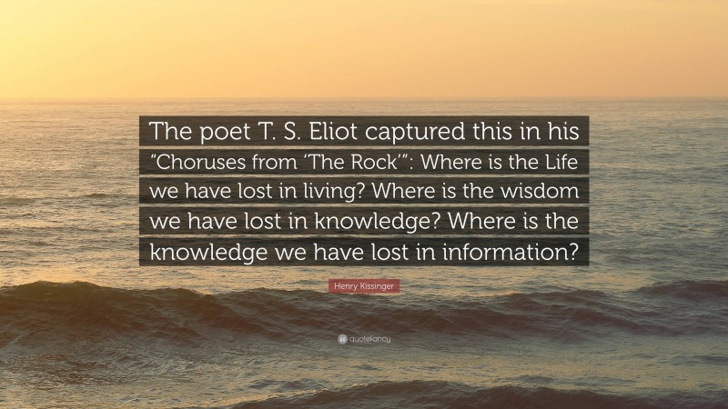 Henry Kissinger Quote: “The poet T. S. Eliot captured this in his “Choruses from ‘The Rock’”: Where is the Life we have lost in living? Where is the wisdom we have lost in knowledge? Where is the knowledge we have lost in information?”