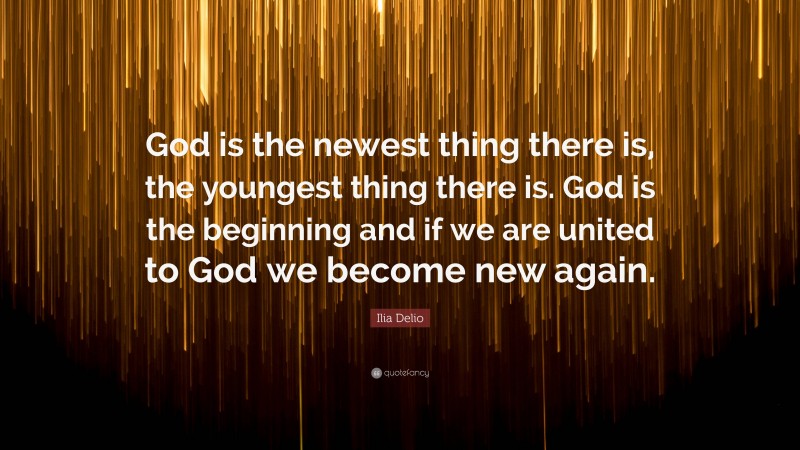 Ilia Delio Quote: “God is the newest thing there is, the youngest thing there is. God is the beginning and if we are united to God we become new again.”