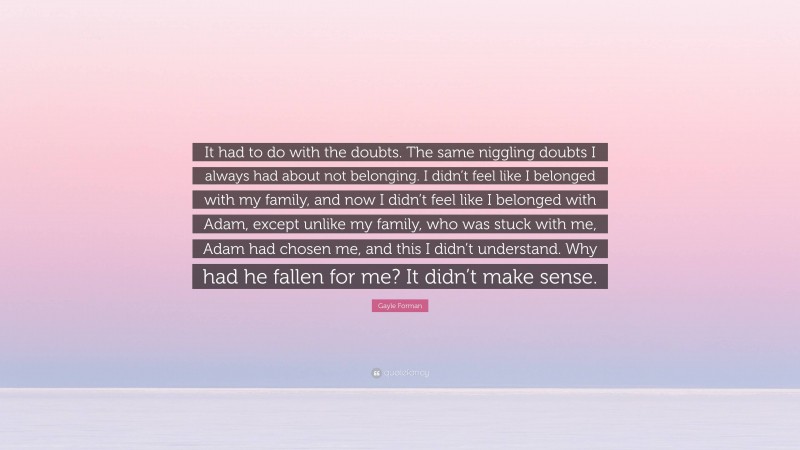 Gayle Forman Quote: “It had to do with the doubts. The same niggling doubts I always had about not belonging. I didn’t feel like I belonged with my family, and now I didn’t feel like I belonged with Adam, except unlike my family, who was stuck with me, Adam had chosen me, and this I didn’t understand. Why had he fallen for me? It didn’t make sense.”