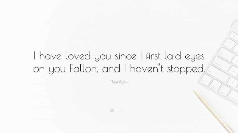 Toni Aleo Quote: “I have loved you since I first laid eyes on you Fallon, and I haven’t stopped.”