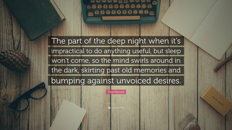 Eliza Maxwell Quote: “The part of the deep night when it’s impractical to do anything useful, but sleep won’t come, so the mind swirls around in the dark, skirting past old memories and bumping against unvoiced desires.”