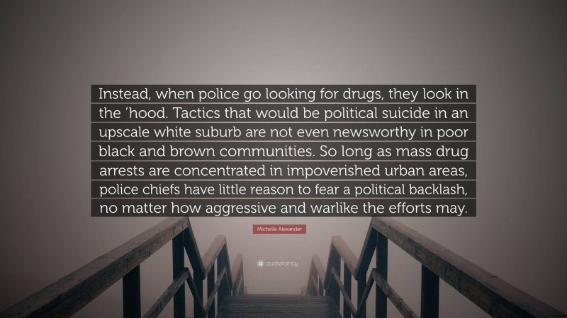 Michelle Alexander Quote: “Instead, when police go looking for drugs, they look in the ’hood. Tactics that would be political suicide in an upscale white suburb are not even newsworthy in poor black and brown communities. So long as mass drug arrests are concentrated in impoverished urban areas, police chiefs have little reason to fear a political backlash, no matter how aggressive and warlike the efforts may.”