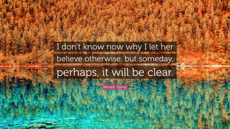 Miriam Toews Quote: “I don’t know now why I let her believe otherwise, but someday, perhaps, it will be clear.”