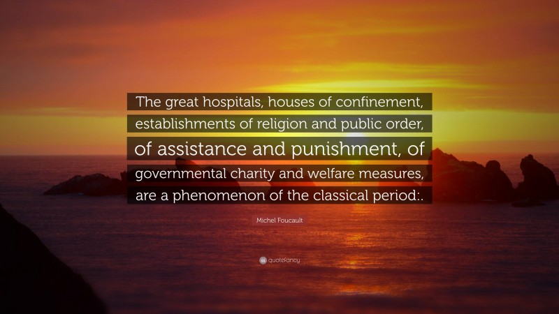 Michel Foucault Quote: “The great hospitals, houses of confinement, establishments of religion and public order, of assistance and punishment, of governmental charity and welfare measures, are a phenomenon of the classical period:.”