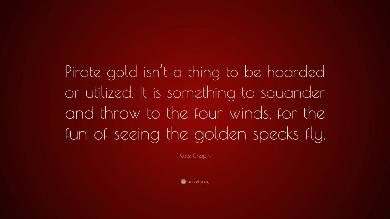 Kate Chopin Quote: “Pirate gold isn’t a thing to be hoarded or utilized. It is something to squander and throw to the four winds, for the fun of seeing the golden specks fly.”