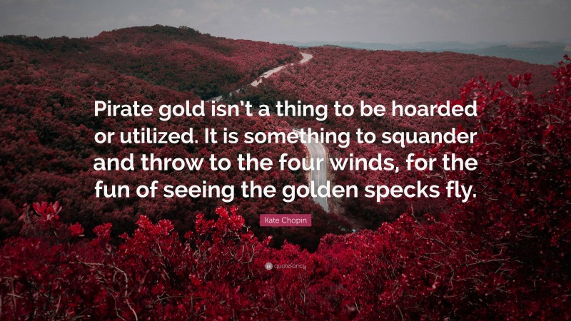 Kate Chopin Quote: “Pirate gold isn’t a thing to be hoarded or utilized. It is something to squander and throw to the four winds, for the fun of seeing the golden specks fly.”