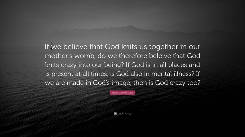 Sarah Griffith Lund Quote: “If we believe that God knits us together in our mother’s womb, do we therefore beleive that God knits crazy into our being? If God is in all places and is present at all times, is God also in mental illness? If we are made in God’s image, then is God crazy too?”