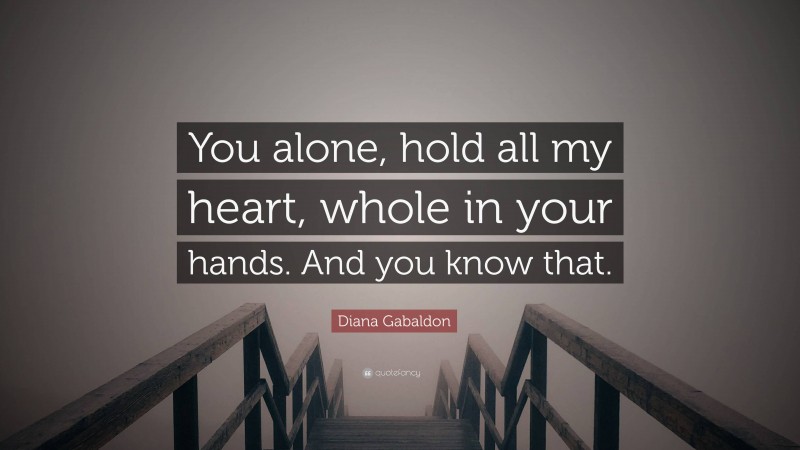 Diana Gabaldon Quote: “You alone, hold all my heart, whole in your hands. And you know that.”