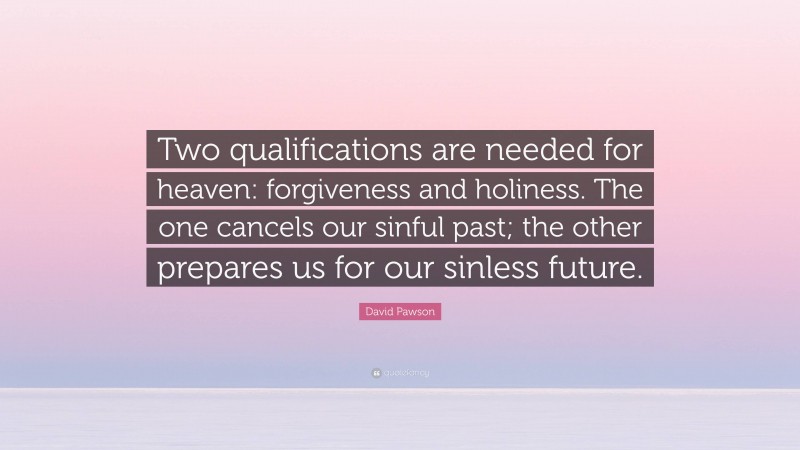 David Pawson Quote: “Two qualifications are needed for heaven: forgiveness and holiness. The one cancels our sinful past; the other prepares us for our sinless future.”